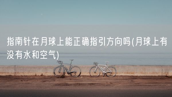 指南针在月球上能正确指引方向吗(月球上有没有水和空气)(图1)