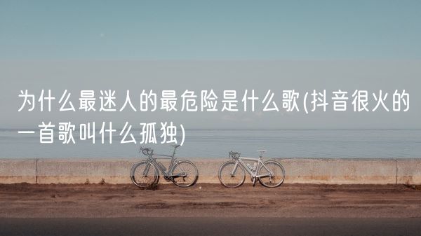 为什么最迷人的最危险是什么歌(抖音很火的一首歌叫什么孤独)(图1) 为什么最迷人的最危险是什么歌(抖音很火的一首歌叫什么孤独)(图1)