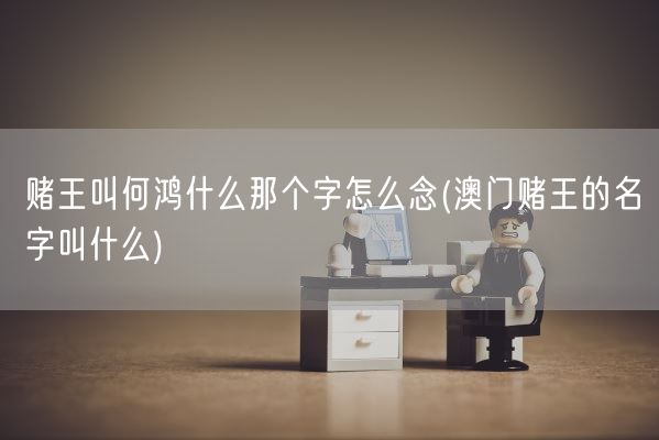 赌王叫何鸿什么那个字怎么念(澳门赌王的名字叫什么)(图1) 赌王叫何鸿什么那个字怎么念(澳门赌王的名字叫什么)(图1)