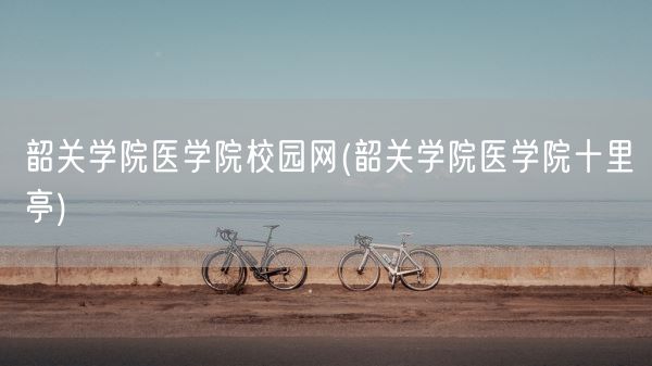 韶关学院医学院校园网(韶关学院医学院十里亭)(图1)