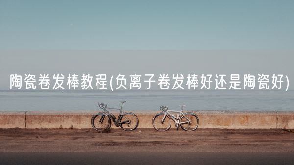 陶瓷卷发棒教程(负离子卷发棒好还是陶瓷好)(图1)