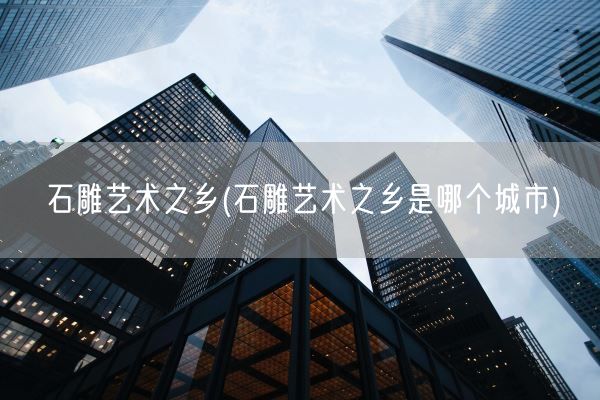 石雕艺术之乡(石雕艺术之乡是哪个城市)(图1) 石雕艺术之乡(石雕艺术之乡是哪个城市)(图1)