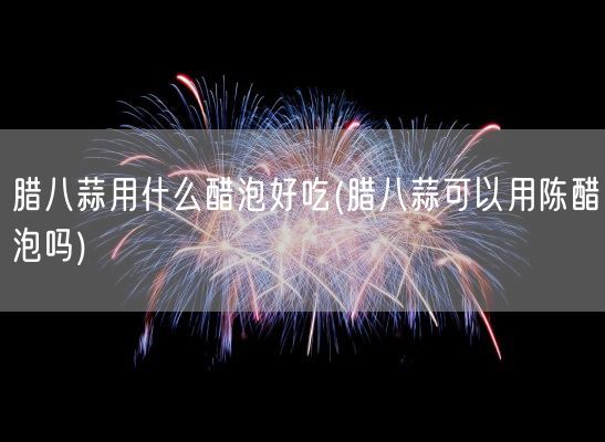 腊八蒜用什么醋泡好吃(腊八蒜可以用陈醋泡吗)(图1)