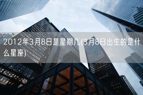 2012年3月8日是星期几(3月8日出生的是什么星座)(图1)