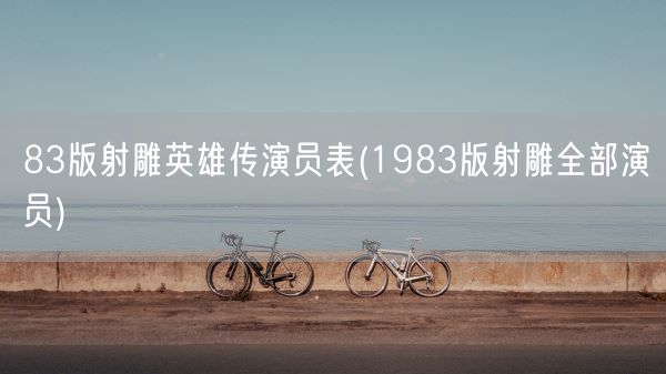 83版射雕英雄传演员表(1983版射雕全部演员)(图1) 83版射雕英雄传演员表(1983版射雕全部演员)(图1)