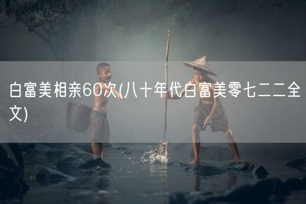 白富美相亲60次(八十年代白富美零七二二全文)(图1)