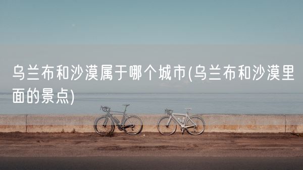 乌兰布和沙漠属于哪个城市(乌兰布和沙漠里面的景点)(图1)