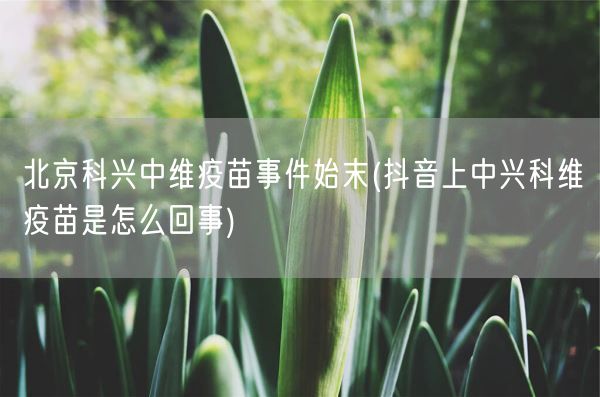 北京科兴中维疫苗事件始末(抖音上中兴科维疫苗是怎么回事)(图1)