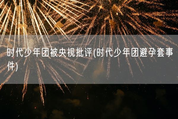 时代少年团被央视批评(时代少年团避孕套事件)(图1)
