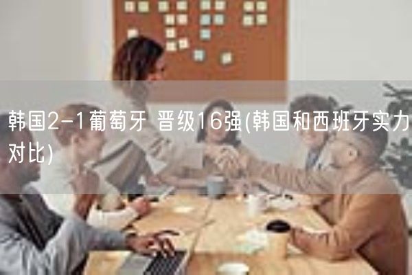 韩国2-1葡萄牙 晋级16强(韩国和西班牙实力对比)(图1)