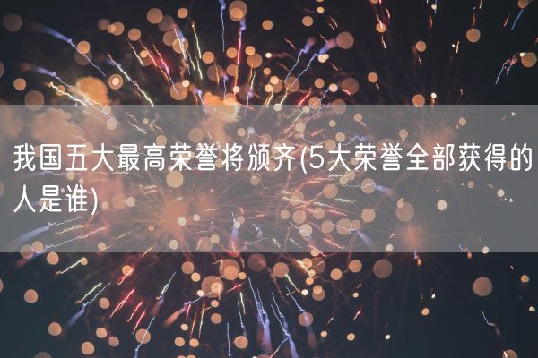 我国五大最高荣誉将颁齐(5大荣誉全部获得的人是谁)(图1)