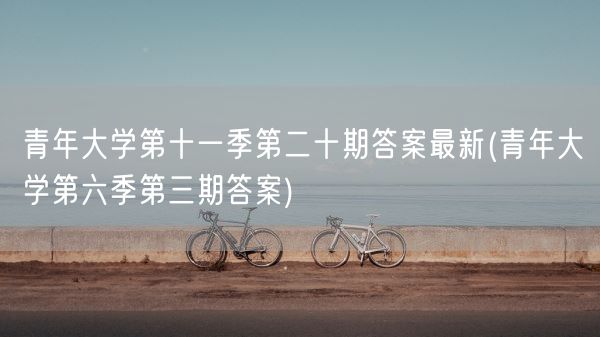 青年大学第十一季第二十期答案最新(青年大学第六季第三期答案)(图1)