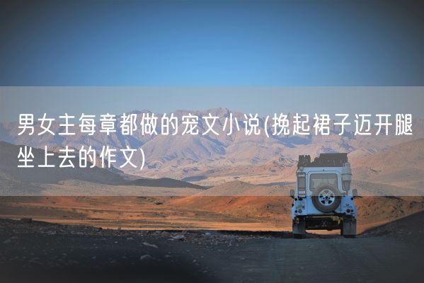 男女主每章都做的宠文小说(挽起裙子迈开腿坐上去的作文)(图1)