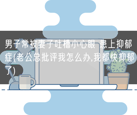 男子常被妻子吐槽小心眼 患上抑郁症(老公总批评我怎么办,我都快抑郁了)(图1)