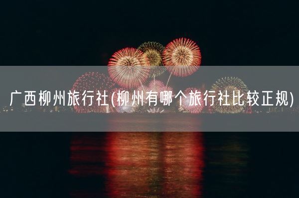 广西柳州旅行社(柳州有哪个旅行社比较正规)(图1)