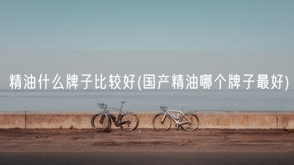 精油什么牌子比较好(国产精油哪个牌子最好)(图1)