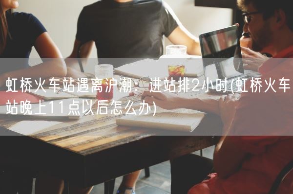 虹桥火车站遇离沪潮：进站排2小时(虹桥火车站晚上11点以后怎么办)(图1)