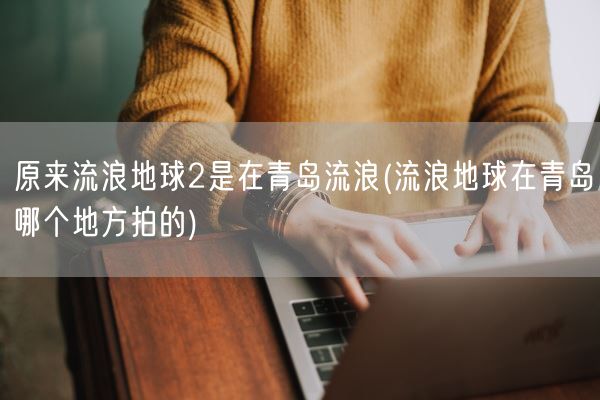 原来流浪地球2是在青岛流浪(流浪地球在青岛哪个地方拍的)(图1)