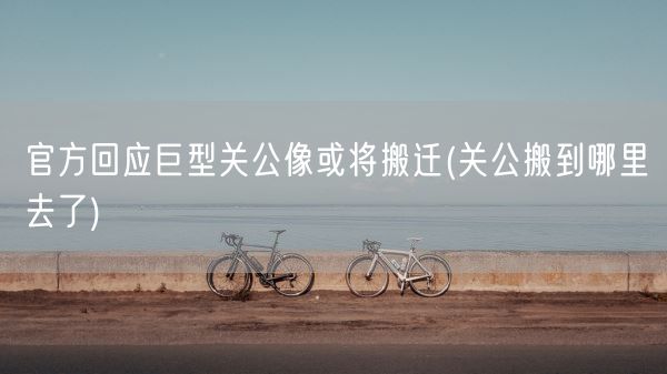 官方回应巨型关公像或将搬迁(关公搬到哪里去了)(图1)