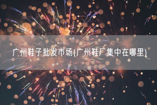 广州鞋子批发市场(广州鞋厂集中在哪里)(图1)