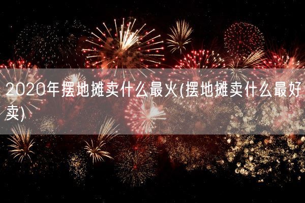 2020年摆地摊卖什么最火(摆地摊卖什么最好卖)(图1)