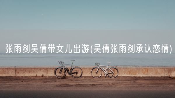 张雨剑吴倩带女儿出游(吴倩张雨剑承认恋情)(图1)