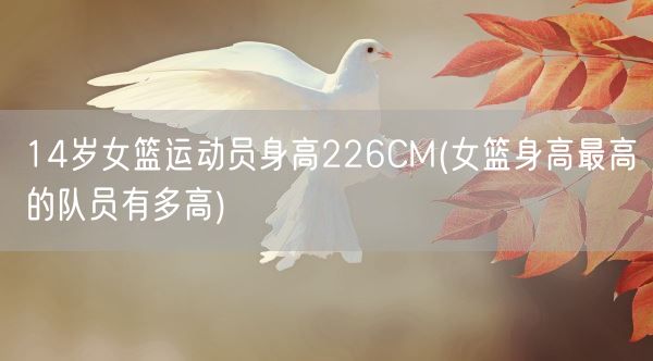 14岁女篮运动员身高226CM(女篮身高最高的队员有多高)(图1) 14岁女篮运动员身高226CM(女篮身高最高的队员有多高)(图1)