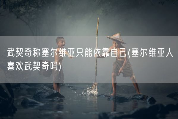武契奇称塞尔维亚只能依靠自己(塞尔维亚人喜欢武契奇吗)(图1)
