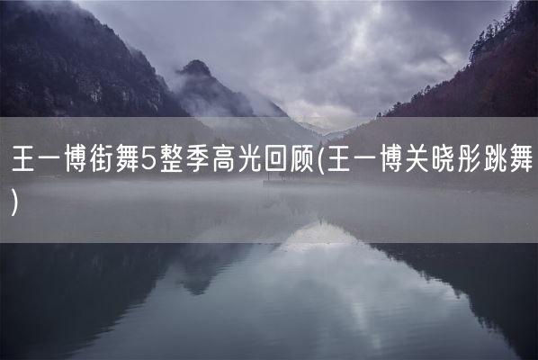 王一博街舞5整季高光回顾(王一博关晓彤跳舞)(图1)