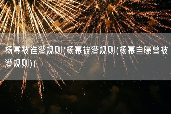 杨幂被谁潜规则(杨幂被潜规则(杨幂自曝曾被潜规则))(图1)