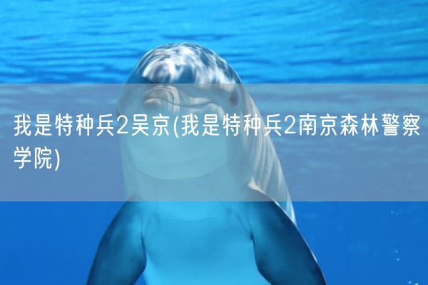 我是特种兵2吴京(我是特种兵2南京森林警察学院)(图1)