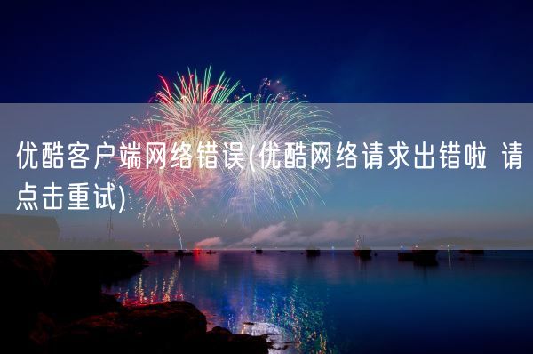 优酷客户端网络错误(优酷网络请求出错啦 请点击重试)(图1)