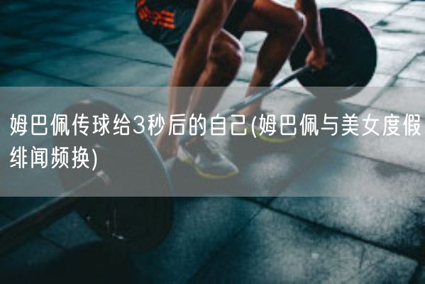 姆巴佩传球给3秒后的自己(姆巴佩与美女度假绯闻频换)(图1)