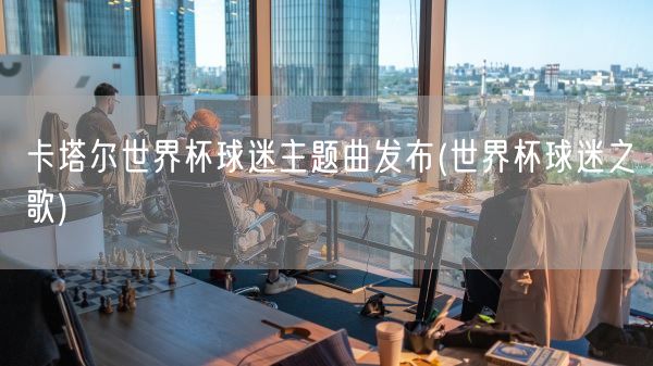 卡塔尔世界杯球迷主题曲发布(世界杯球迷之歌)(图1)