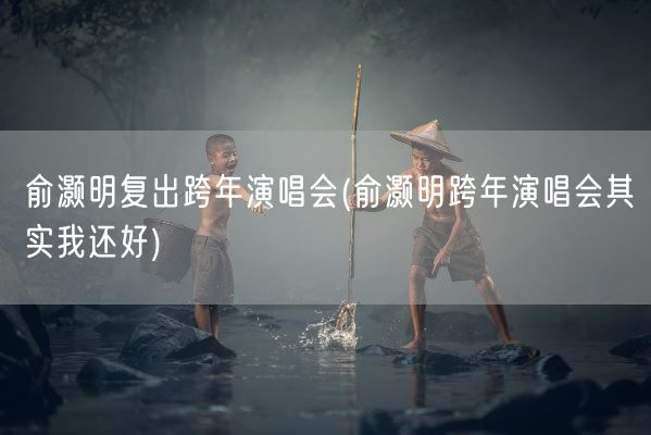 俞灏明复出跨年演唱会(俞灏明跨年演唱会其实我还好)(图1)