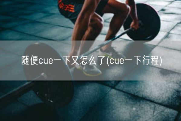 随便cue一下又怎么了(cue一下行程)(图1)