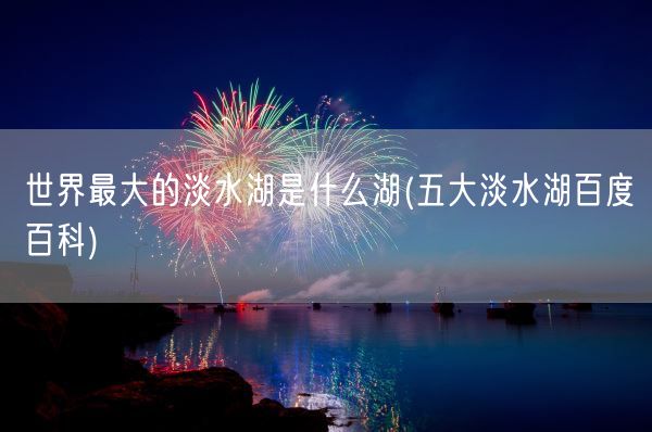 世界最大的淡水湖是什么湖(五大淡水湖百度百科)(图1)