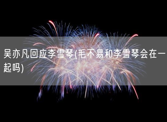 吴亦凡回应李雪琴(毛不易和李雪琴会在一起吗)(图1)