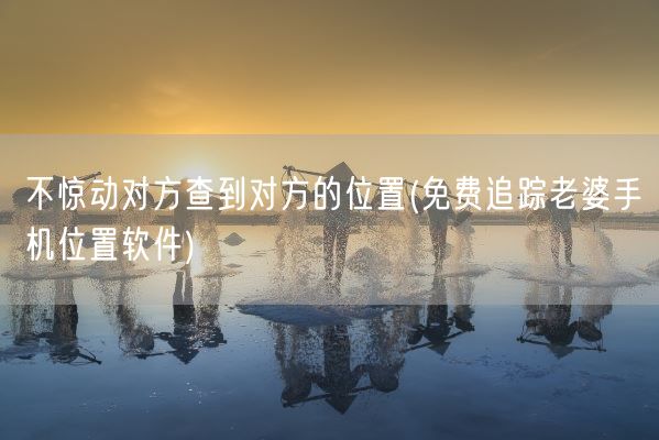 不惊动对方查到对方的位置(免费追踪老婆手机位置软件)(图1)