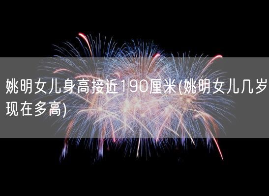 姚明女儿身高接近190厘米(姚明女儿几岁现在多高)(图1)