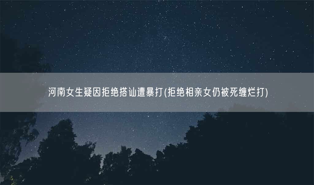 河南女生疑因拒绝搭讪遭暴打(拒绝相亲女仍被死缠烂打)(图1)