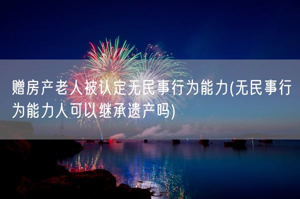 赠房产老人被认定无民事行为能力(无民事行为能力人可以继承遗产吗)(图1)
