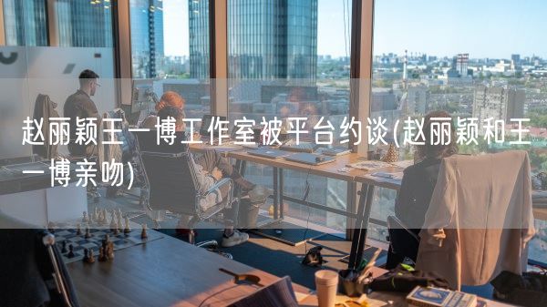 赵丽颖王一博工作室被平台约谈(赵丽颖和王一博亲吻)(图1)