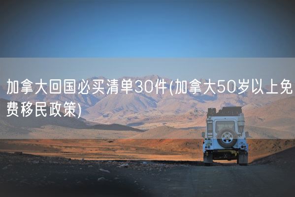 加拿大回国必买清单30件(加拿大50岁以上免费移民政策)(图1)