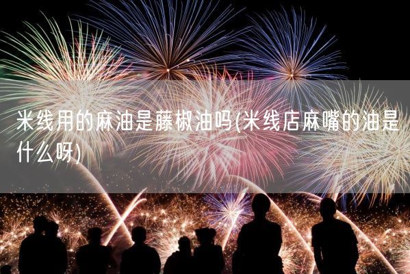 米线用的麻油是藤椒油吗(米线店麻嘴的油是什么呀)(图1)