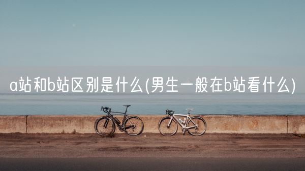 a站和b站区别是什么(男生一般在b站看什么)(图1)