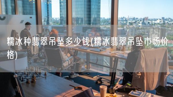 糯冰种翡翠吊坠多少钱(糯冰翡翠吊坠市场价格)(图1)