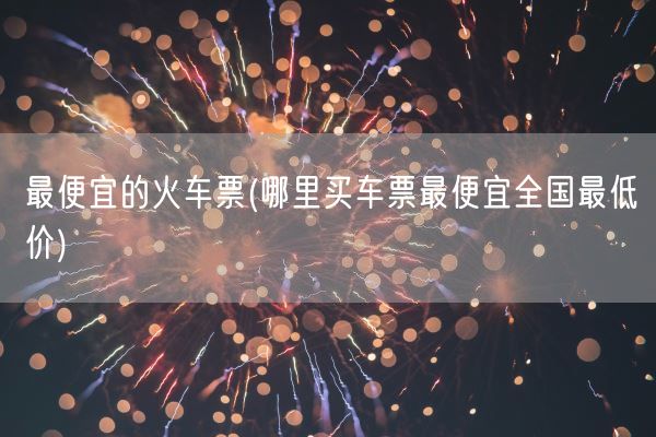 最便宜的火车票(哪里买车票最便宜全国最低价)(图1)