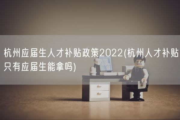 杭州应届生人才补贴政策2022(杭州人才补贴只有应届生能拿吗)(图1)