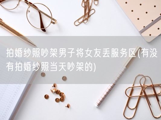 拍婚纱照吵架男子将女友丢服务区(有没有拍婚纱照当天吵架的)(图1)